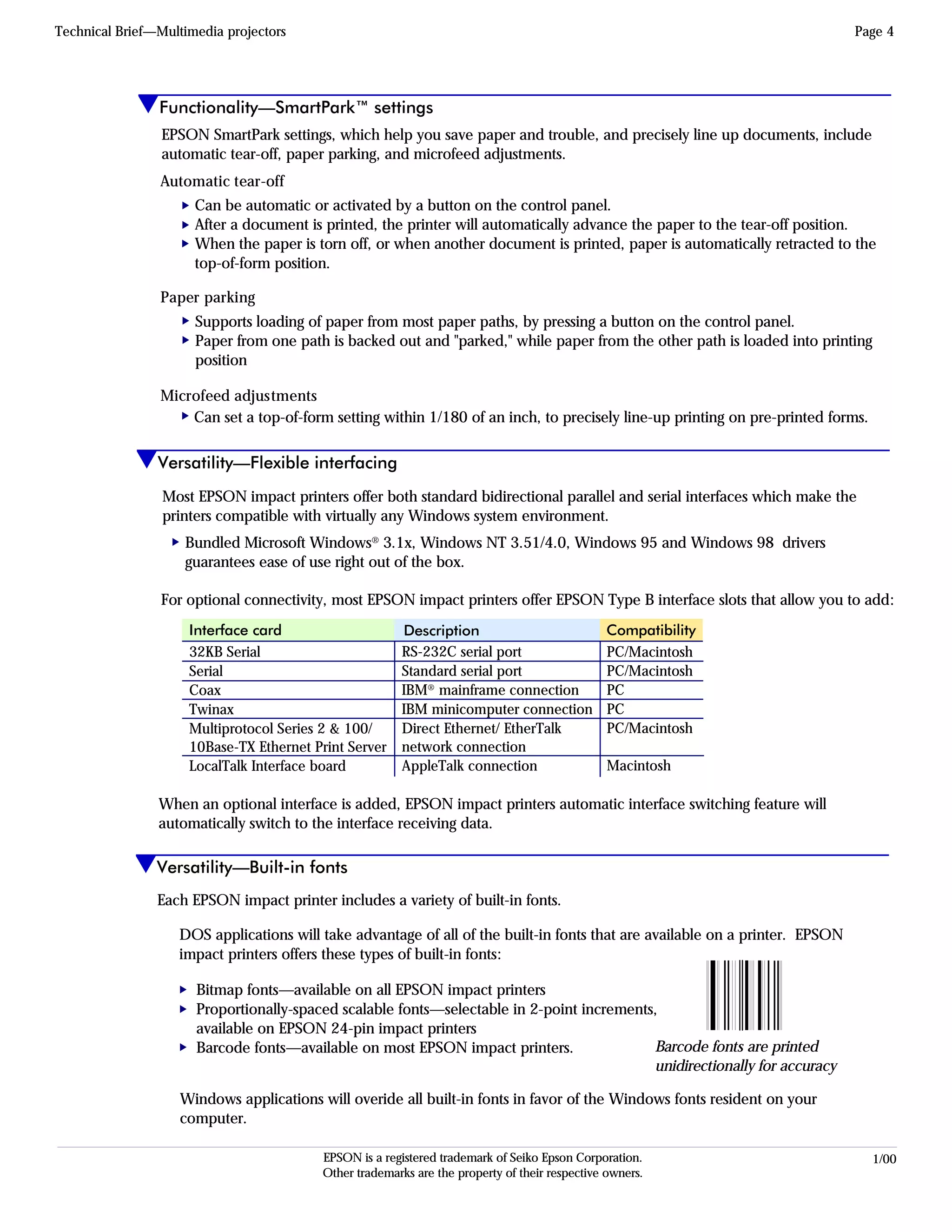 EPSON Sales Training 1/00EPSON is a registered trademark of Seiko Epson Corporation.
Other trademarks are the property of their respective owners.
Versatility—Flexible interfacing
Technical Brief—Multimedia projectors Page 4
Versatility—Built-in fonts
Each EPSON impact printer includes a variety of built-in fonts.
Most EPSON impact printers offer both standard bidirectional parallel and serial interfaces which make the
printers compatible with virtually any Windows system environment.
Bundled Microsoft Windows® 3.1x, Windows NT 3.51/4.0, Windows 95 and Windows 98 drivers
guarantees ease of use right out of the box.
For optional connectivity, most EPSON impact printers offer EPSON Type B interface slots that allow you to add:
When an optional interface is added, EPSON impact printers automatic interface switching feature will
automatically switch to the interface receiving data.
32KB Serial
Serial
Coax
Twinax
Multiprotocol Series 2 & 100/
10Base-TX Ethernet Print Server
LocalTalk Interface board
Description
RS-232C serial port
Standard serial port
IBM® mainframe connection
IBM minicomputer connection
Direct Ethernet/ EtherTalk
network connection
AppleTalk connection
Interface card Compatibility
PC/Macintosh
PC/Macintosh
PC
PC
PC/Macintosh
Macintosh
DOS applications will take advantage of all of the built-in fonts that are available on a printer. EPSON
impact printers offers these types of built-in fonts:
Windows applications will overide all built-in fonts in favor of the Windows fonts resident on your
computer.
L
Bitmap fonts—available on all EPSON impact printers
Proportionally-spaced scalable fonts—selectable in 2-point increments,
available on EPSON 24-pin impact printers
Barcode fonts—available on most EPSON impact printers.
LL
Barcode fonts are printed
unidirectionally for accuracy
L
Functionality—SmartPark™ settings
EPSON SmartPark settings, which help you save paper and trouble, and precisely line up documents, include
automatic tear-off, paper parking, and microfeed adjustments.
Automatic tear-off
Can be automatic or activated by a button on the control panel.
After a document is printed, the printer will automatically advance the paper to the tear-off position.
When the paper is torn off, or when another document is printed, paper is automatically retracted to the
top-of-form position.
Paper parking
Supports loading of paper from most paper paths, by pressing a button on the control panel.
Paper from one path is backed out and "parked," while paper from the other path is loaded into printing
position
Microfeed adjustments
Can set a top-of-form setting within 1/180 of an inch, to precisely line-up printing on pre-printed forms.
LLLLLL
 