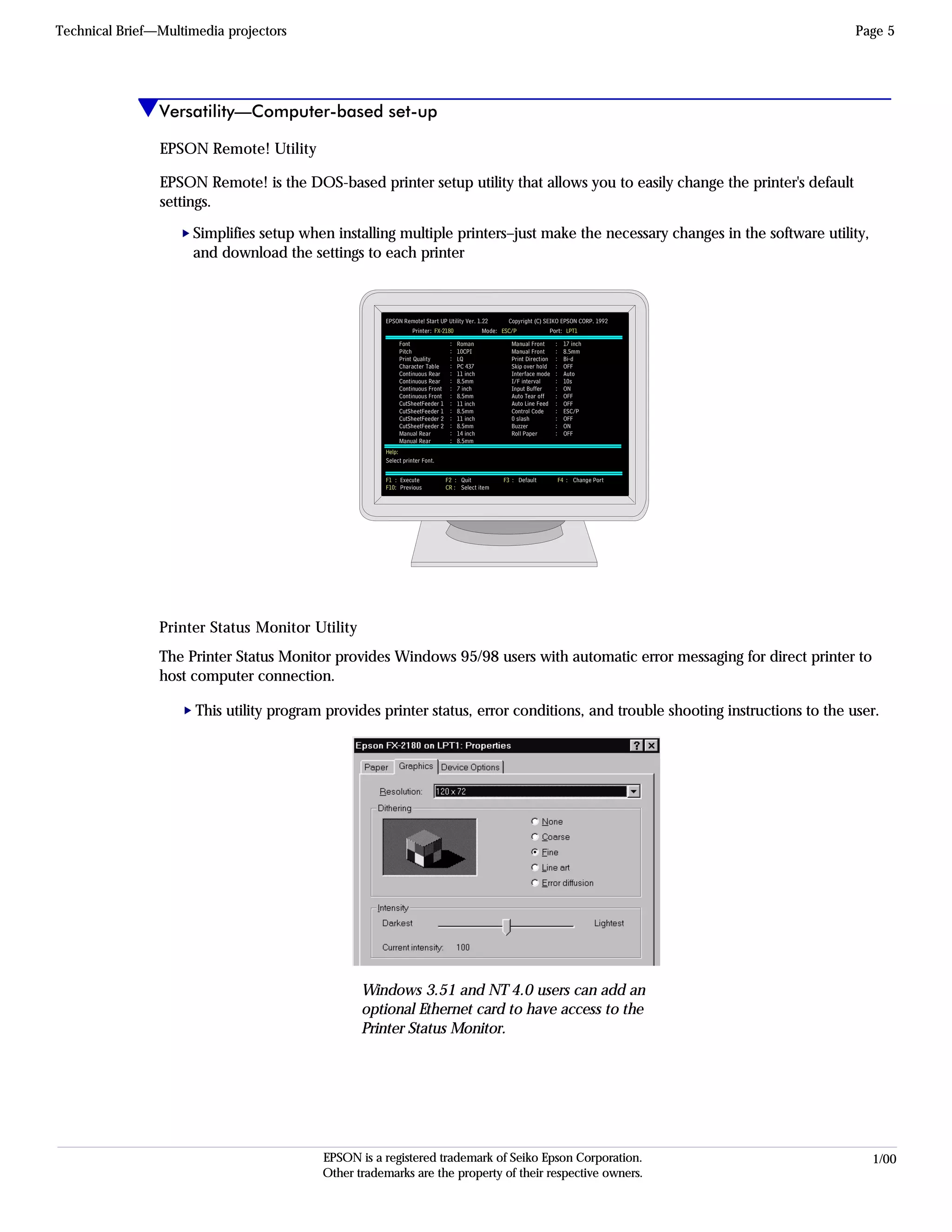 EPSON Sales Training 1/00EPSON is a registered trademark of Seiko Epson Corporation.
Other trademarks are the property of their respective owners.
Versatility—Computer-based set-up
Technical Brief—Multimedia projectors Page 5
This utility program provides printer status, error conditions, and trouble shooting instructions to the user.
Windows 3.51 and NT 4.0 users can add an
optional Ethernet card to have access to the
Printer Status Monitor.
The Printer Status Monitor provides Windows 95/98 users with automatic error messaging for direct printer to
host computer connection.
EPSON Remote! Start UP Utility Ver. 1.22
Font
Pitch
Print Quality
Character Table
Continuous Rear
Continuous Rear
Continuous Front
Continuous Front
CutSheetFeeder 1
CutSheetFeeder 1
CutSheetFeeder 2
CutSheetFeeder 2
Manual Rear
Manual Rear
Copyright (C) SEIKO EPSON CORP. 1992
Printer: Mode: Port:FX-2180 ESC/P LPT1
:
:
:
:
:
:
:
:
:
:
:
:
:
:
Manual Front
Manual Front
Print Direction
Skip over hold
Interface mode
I/F interval
Input Buffer
Auto Tear off
Auto Line Feed
Control Code
0 slash
Buzzer
Roll Paper
:
:
:
:
:
:
:
:
:
:
:
:
:
Roman
10CPI
LQ
PC 437
11 inch
8.5mm
7 inch
8.5mm
11 inch
8.5mm
11 inch
8.5mm
14 inch
8.5mm
17 inch
8.5mm
Bi-d
OFF
Auto
10s
ON
OFF
OFF
ESC/P
OFF
ON
OFF
Help:
Execute
Previous
F1 :
F10:
F2 :
CR :
F3 : F4 :Quit
Select item
Default Change Port
Select printer Font.
EPSON Remote! is the DOS-based printer setup utility that allows you to easily change the printer's default
settings.
Simplifies setup when installing multiple printers–just make the necessary changes in the software utility,
and download the settings to each printer
EPSON Remote! Utility
L
Printer Status Monitor Utility
L
 