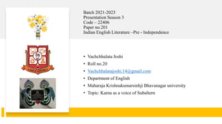Batch 2021-2023
Presentation Season 3
Code – 22406
Paper no.201
Indian English Literature –Pre - Independence
• Vachchhalata Joshi
• Roll no.20
• Vachchhalatajoshi.14@gmail.com
• Department of English
• Maharaja Krishnakumarsinhji Bhavanagar university
• Topic: Karna as a voice of Subaltern
 