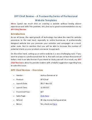 DFY Chief Review – A Trustworthy Series of Professional
Website Templates
Meta: Spend too much time on creating a website without having decent
experience and skills? No problem, let’s find out a good recommendation via my
DFY Chief Review.
Introduction
As we all know, the rapid growth of technology has taken the need for website
presences to the next level, especially to online businesses. A professionally
designed website lets you promote your activities and campaigns on a much
wider scale. Not to mention that you will be able to increase the number of
potential clients as your products are easier to approach.
On the other hand, setting up an entire website is a very challenging task. If you
want to prepare a professional look for it, that will cost you at least thousands of
dollars. And it can take forever if you intend to study yourself. As a result, my DFY
Chief Review is about to provide readers with a helpful suggestion regarding how
to solve this issue.
DFY Chief Review – Overview
 Vendor: Joshua Zamora et al
 Product: DFYChief
 Launch Date: 2017-Nov-02
 Launch Time: 11:00 EDT
 Front-End Price: $47
 Sales Page: Click Here
 Refund: 30-day money back guarantee
 Bonus: Yes, check out here
 