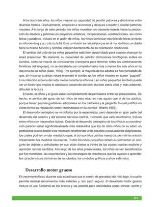 A los dos y tres años, los niños mejoran su capacidad de percibir patrones y discriminar entre
diversas formas. Gradualmente, empiezan a reconocer y después a repetir y diseñar patrones
visuales. A lo largo de este periodo, los niños muestran un creciente interés hacia la produc-
ción de diseños y patrones en proyectos artísticos, rompecabezas, construcciones, así como
letras y palabras. Incluso en el jardín de niños, los niños continúan escribiendo letras al revés
(confunden la q y la p o la d y la b). Esta confusión es natural porque en el mundo físico un objeto
tiene la misma función y nombre independientemente de su orientación direccional.
   El sentido del oído de los niños pequeños está bien desarrollado para cuando alcanzan la
edad preescolar. No obstante, su capacidad de percibir distinciones fonológicas sutiles en
sonidos, como la mezcla de consonantes (necesaria para dominar todas las combinaciones
fonéticas del lenguaje), no se desarrolla por completo hasta más o menos los seis años en la
mayoría de los niños (Dale, 1976). Por ejemplo, la mayoría de los adultos se han percatado de
que, sin importar cuántas veces enuncien el sonido sp, los niños insisten en comer “pagueti”.
Una infección crónica del oído medio durante la infancia o en niños pequeños también puede
ser un factor que impida el adecuado desarrollo del oído durante estos años y, más adelante,
dificultar la lectura.
   El tacto, el olfato y el gusto están completamente desarrollados entre los preescolares. De
hecho, el sentido del gusto de los niños de esta edad es más agudo que el de los adultos,
porque tienen papilas gustativas adicionales en los cachetes y la garganta, lo cual justifica en
cierta forma su reputación como “melindrosos en la comida” (Harris 1986).
   El desarrollo perceptivo se ve influido por la experiencia, pero depende en gran parte del
desarrollo del cerebro y del sistema nervioso central, momento que varía muchísimo, incluso
entre niños con desarrollos típicos. Cuando el desarrollo perceptivo de los niños o su coordina-
ción parecen estar significativamente más retrasados que los de otros niños de su edad, un
profesional puede decidir si es necesario recomendar unos estudios o evaluaciones diagnósticas,
los cuales podrían arrojar resultados que, al compartirlos con los maestros, permitirían a éstos
implementar las medidas necesarias. Todos los niños pequeños deben experimentar un con-
junto de objetos y actividades en sus vidas diarias a través de las cuales puedan explorar y
aprender con los sentidos. A lo largo de los años preescolares, los niños se ven beneficiados
por los materiales, las experiencias y las estrategias de enseñanza que les ayudan a aprender
las características distintivas de los objetos, los símbolos gráficos y otros estímulos.


     Desarrollo motor grueso
El crecimiento físico durante esta edad hace que el centro de gravedad del niño baje, lo cual le
permite realizar movimientos más estables y con paso seguro. El desarrollo motor grueso
incluye el uso funcional de los brazos y las piernas para actividades como brincar, correr y



                                                                                             213
 