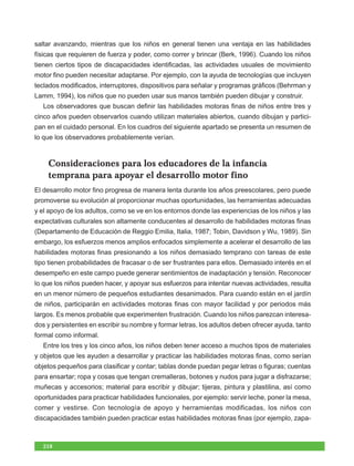 saltar avanzando, mientras que los niños en general tienen una ventaja en las habilidades
físicas que requieren de fuerza y poder, como correr y brincar (Berk, 1996). Cuando los niños
tienen ciertos tipos de discapacidades identificadas, las actividades usuales de movimiento
motor fino pueden necesitar adaptarse. Por ejemplo, con la ayuda de tecnologías que incluyen
teclados modificados, interruptores, dispositivos para señalar y programas gráficos (Behrman y
Lamm, 1994), los niños que no pueden usar sus manos también pueden dibujar y construir.
  Los observadores que buscan definir las habilidades motoras finas de niños entre tres y
cinco años pueden observarlos cuando utilizan materiales abiertos, cuando dibujan y partici-
pan en el cuidado personal. En los cuadros del siguiente apartado se presenta un resumen de
lo que los observadores probablemente verían.



    Consideraciones para los educadores de la infancia
    temprana para apoyar el desarrollo motor fino
El desarrollo motor fino progresa de manera lenta durante los años preescolares, pero puede
promoverse su evolución al proporcionar muchas oportunidades, las herramientas adecuadas
y el apoyo de los adultos, como se ve en los entornos donde las experiencias de los niños y las
expectativas culturales son altamente conducentes al desarrollo de habilidades motoras finas
(Departamento de Educación de Reggio Emilia, Italia, 1987; Tobin, Davidson y Wu, 1989). Sin
embargo, los esfuerzos menos amplios enfocados simplemente a acelerar el desarrollo de las
habilidades motoras finas presionando a los niños demasiado temprano con tareas de este
tipo tienen probabilidades de fracasar o de ser frustrantes para ellos. Demasiado interés en el
desempeño en este campo puede generar sentimientos de inadaptación y tensión. Reconocer
lo que los niños pueden hacer, y apoyar sus esfuerzos para intentar nuevas actividades, resulta
en un menor número de pequeños estudiantes desanimados. Para cuando están en el jardín
de niños, participarán en actividades motoras finas con mayor facilidad y por periodos más
largos. Es menos probable que experimenten frustración. Cuando los niños parezcan interesa-
dos y persistentes en escribir su nombre y formar letras, los adultos deben ofrecer ayuda, tanto
formal como informal.
  Entre los tres y los cinco años, los niños deben tener acceso a muchos tipos de materiales
y objetos que les ayuden a desarrollar y practicar las habilidades motoras finas, como serían
objetos pequeños para clasificar y contar; tablas donde puedan pegar letras o figuras; cuentas
para ensartar; ropa y cosas que tengan cremalleras, botones y nudos para jugar a disfrazarse;
muñecas y accesorios; material para escribir y dibujar; tijeras, pintura y plastilina, así como
oportunidades para practicar habilidades funcionales, por ejemplo: servir leche, poner la mesa,
comer y vestirse. Con tecnología de apoyo y herramientas modificadas, los niños con
discapacidades también pueden practicar estas habilidades motoras finas (por ejemplo, zapa-



  218
 