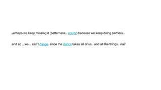 perhaps we keep missing it (betterness.. equity) because we keep doing partials..
and so .. we .. can’t dance. since the dance takes all of us.. and all the things.. no?
 