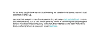 ie: too many people think we can’t trust learning, we can’t trust the learner, we can’t trust
essentials to show up.
perhaps their analysis comes from experimenting with only a half a shot of trust. or more
accurately/recently, 20% a shot. which generally results in us thinking that people appear
to need mandates/rules/compulsory-curriculum. the evidence seems clear, that without
them, we humans have a propensity toward laziness.
 