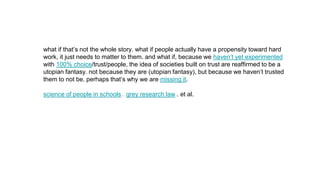 what if that’s not the whole story. what if people actually have a propensity toward hard
work, it just needs to matter to them. and what if, because we haven’t yet experimented
with 100% choice/trust/people, the idea of societies built on trust are reaffirmed to be a
utopian fantasy. not because they are (utopian fantasy), but because we haven’t trusted
them to not be. perhaps that’s why we are missing it.
science of people in schools.. grey research law.. et al.
 