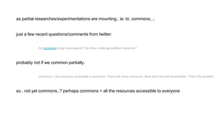 as partial researches/experimentations are mounting.. ie: bi, commons, ..
just a few recent questions/comments from twitter:
Do commons bring more justice? Can they challenge political hierarchy?
probably not if we common partially.
commons = any resource accessible to everyone. There are many commons. Most don’t provide food/shelter. That’s the problem.
so.. not yet commons..? perhaps commons = all the resources accessible to everyone
 