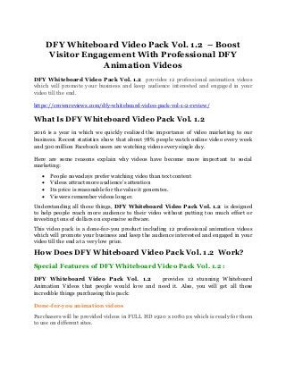 DFY Whiteboard Video Pack Vol. 1.2 – Boost
Visitor Engagement With Professional DFY
Animation Videos
DFY Whiteboard Video Pack Vol. 1.2 provides 12 professional animation videos
which will promote your business and keep audience interested and engaged in your
video till the end.
https://crownreviews.com/dfy-whiteboard-video-pack-vol-1-2-review/
What Is DFY Whiteboard Video Pack Vol. 1.2
2016 is a year in which we quickly realized the importance of video marketing to our
business. Recent statistics show that about 78% people watch online video every week
and 500 million Facebook users are watching videos every single day.
Here are some reasons explain why videos have become more important to social
marketing:
• People nowadays prefer watching video than text content
• Videos attract more audience’s attention
• Its price is reasonable for the value it generates.
• Viewers remember videos longer.
Understanding all these things, DFY Whiteboard Video Pack Vol. 1.2 is designed
to help people reach more audience to their video without putting too much effort or
investing tons of dollars on expensive software.
This video pack is a done-for-you product including 12 professional animation videos
which will promote your business and keep the audience interested and engaged in your
video till the end at a very low price.
How Does DFY Whiteboard Video Pack Vol. 1.2 Work?
Special Features of DFY Whiteboard Video Pack Vol. 1.2 :
DFY Whiteboard Video Pack Vol. 1.2 provides 12 stunning Whiteboard
Animation Videos that people would love and need it. Also, you will get all these
incredible things purchasing this pack:
Done-for-you animation videos
Purchasers will be provided videos in FULL HD 1920 x 1080 px which is ready for them
to use on different sites.
 