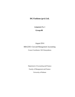 DG Fashions (pvt) Ltd.
Assignment No. 1
Group-08
August 2014
BBA2202: Cost and Management Accounting
Course Coordinator: M.S.Nanayakkara
Department of Accounting and Finance
Faculty of Management and Finance
University of Ruhuna
 