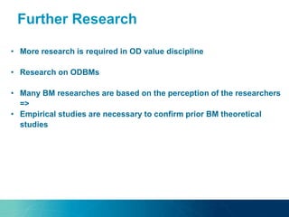 • More research is required in OD value discipline
• Research on ODBMs
• Many BM researches are based on the perception of the researchers
=>
• Empirical studies are necessary to confirm prior BM theoretical
studies
Further Research
 