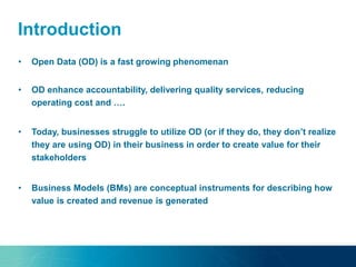Introduction
• Business Models (BMs) are conceptual instruments for describing how
value is created and revenue is generated
• Open Data (OD) is a fast growing phenomenan
• OD enhance accountability, delivering quality services, reducing
operating cost and ….
• Today, businesses struggle to utilize OD (or if they do, they don’t realize
they are using OD) in their business in order to create value for their
stakeholders
 
