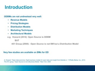 ODBMs are not undrestood very well:
• Revenue Models
• Pricing Strategies
• Distribution Models
• Marketing Techniques
• Architectural Models
e.g. Howard (2014): Open Source is ODBM
BUT
451 Group (2008): Open Source is not BM but a Distribution Model
A. Howard, “Open data economy: Eight business models for open data and insight from Deloitte U ,” O’Reilly Media, Inc., 2014.
The 451 group, “Open Source is not a Business Model,” New York, 2008
Introduction
Very few studies are available on BMs for OD
 
