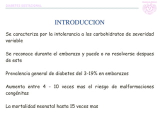 Se caracteriza por la intolerancia a los carbohidratos de severidad
variable
Se reconoce durante el embarazo y puede o no resolverse despues
de este
Prevalencia general de diabetes del 3-19% en embarazos
Aumenta entre 4 - 10 veces mas el riesgo de malformaciones
congénitas
La mortalidad neonatal hasta 15 veces mas
INTRODUCCION
DIABETES GESTACIONAL
 