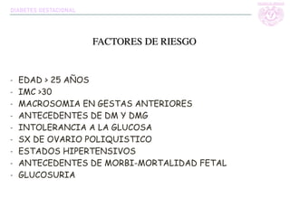- EDAD > 25 AÑOS
- IMC >30
- MACROSOMIA EN GESTAS ANTERIORES
- ANTECEDENTES DE DM Y DMG
- INTOLERANCIA A LA GLUCOSA
- SX DE OVARIO POLIQUISTICO
- ESTADOS HIPERTENSIVOS
- ANTECEDENTES DE MORBI-MORTALIDAD FETAL
- GLUCOSURIA
FACTORES DE RIESGO
DIABETES GESTACIONAL
 