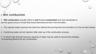 2. Wet combustion
 Wet combustion actually refers to wet forward combustion and was developed to
use the great amount of heat that would otherwise be lost in the formation.
 The injected water recovers the heat from behind the burning front and transfers it to the oil bank ahead.
 Combining water and air injection after start up of the combustion process.
 In which high thermal recovery capacity of water may be used to recover the enthalpy
of remaining behind the dry Combustion.
 