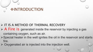 INTRODUCTION
 IT IS A METHOD OF THERMAL RECOVERY
 A Fire is generated inside the reservoir by injecting a gas
containing oxygen, such as air.
Special heater in the well ignites the oil in the reservoir and starts
fire.
 Oxygenated air is injected into the injection well.
 