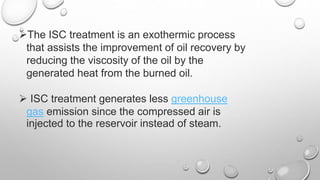 The ISC treatment is an exothermic process
that assists the improvement of oil recovery by
reducing the viscosity of the oil by the
generated heat from the burned oil.
 ISC treatment generates less greenhouse
gas emission since the compressed air is
injected to the reservoir instead of steam.
 