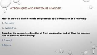 TECHNIQUES AND PROCEDURE INVOLVED
Most of the oil is driven toward the producer by a combustion of a following:-
1. Gas drive
2. Water drive
Based on the respective direction of front propogation and air flow the process
can be either of the following-
1.Forward
2.Reverse
 