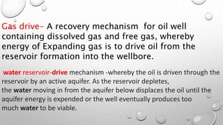 Gas drive- A recovery mechanism for oil well
containing dissolved gas and free gas, whereby
energy of Expanding gas is to drive oil from the
reservoir formation into the wellbore.
water reservoir-drive mechanism -whereby the oil is driven through the
reservoir by an active aquifer. As the reservoir depletes,
the water moving in from the aquifer below displaces the oil until the
aquifer energy is expended or the well eventually produces too
much water to be viable.
 