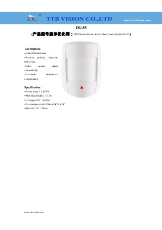DG-55
(产品型号展示优化词：PIR Detector/Home Alarm/Indoor Alarm System DG-55)
Description:
◆Dual infrared sensor
◆Reverse polarity detection
technology
◆Pulse number adjust
automatically
◆Automatic temperature
compensation
Specification:
◆Power input: 11-16VDC
◆Mounting height:2.1-2.7m
◆Coverage:110° 8m*8m
◆Anti-tamper switch:150mA/DC28V,NC
◆Size: 93 * 67 * 52mm
www.ttbvision.com
 