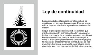 Ley de continuidad
La continuidad es el principio por el que el ojo es
atraído por un sendero, línea o curva. Esto se puede
utilizar para apuntar hacia algún elemento dentro del
diseño.
Según el principio de continuidad, los detalles que
mantiene un patrón o dirección tienden a agruparse
juntos, como parte de un modelo, es decir, percibimos
elementos continuos, aunque estén interrumpidos
entre sí. Este principio tiene como caracteres propios
la manera de presentarnos las formas. Estas se nos
muestran de manera incompleta, inconclusas, como
abreviaturas o como esquemas de fácil interpretación.
 