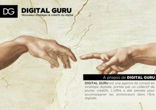 À propos de DIGITAL GURU
DIGITAL GURU est une agence de conseil en
stratégie digitale, portée par un collectif de
jeunes créatifs. L’offre a été pensée pour
accompagner les annonceurs dans l’Ere
digitale.
Nouveaux stratèges & créatifs du digital
DIGITAL GURU
 