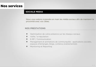 4/4
NOS PRESTATIONS
  Optimisation de votre présence sur les réseaux sociaux
  Veille / e-réputation
  E-RP / Communication
  Management et animations de communautés : applications sociales,
espaces d’échanges, blogs, contenus événementiels
  Monitoring et Reporting
SOCIALE MEDIA
Nous vous aidons à prendre en main les média sociaux aﬁn de maintenir la
proximité avec vos cibles.
Nos services
 