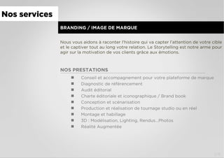 BRANDING / IMAGE DE MARQUE
Nous vous aidons à raconter l’histoire qui va capter l’attention de votre cible
et le captiver tout au long votre relation. Le Storytelling est notre arme pour
agir sur la motivation de vos clients grâce aux émotions.
NOS PRESTATIONS
  Conseil et accompagnement pour votre plateforme de marque
  Diagnostic de référencement
  Audit éditorial
  Charte éditoriale et iconographique / Brand book
  Conception et scénarisation
  Production et réalisation de tournage studio ou en réel
  Montage et habillage
  3D : Modélisation, Lighting, Rendus…Photos
  Réalité Augmentée
Nos services
1/4
 