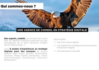 Qui sommes-nous ?
UNE AGENCE DE CONSEIL EN STRATÉGIE DIGITALE
Des experts, créatifs, qui ont faits leurs armes
dans les agences marketing relationnel les plus
prestigieuses de la place Parisienne (FullSIX,
Havas, Publicis-Duke,…).
Avec 8 années d’expériences en stratégie
digitale pour des marques de renoms
opérant dans divers secteurs (Automobile;
Tourisme; Mode; Grande distribution; Loisirs;
Electroménager; Cosmétique; Télécoms;
Restauration)
NOS PILIERS
☞  Une forte culture digitale
☞  Une expertise en stratégie de communication
multicanale intégrée
☞  Une polyvalence culturelle
 