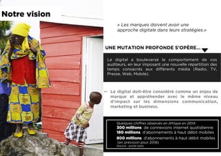 Quelques chiffres observés en Afrique en 2014:
300 millions de connexions internet quotidienne
180 millions d’abonnements à haut débit mobiles
800 millions d’abonnements à haut débit mobiles
(en prévision pour 2018)
Source : world stats
« Les marques doivent avoir une
approche digitale dans leurs stratégies.»
Le digital a bouleversé le comportement de vos
auditeurs, en leur imposant une nouvelle répartition des
temps consacrés aux différents média (Radio, TV,
Presse, Web, Mobile).
UNE MUTATION PROFONDE S’OPÈRE…
☞  Le digital doit-être considéré comme un enjeu de
marque et appréhender avec le même niveau
d’impact sur les dimensions communication,
marketing et business.
Notre vision
 