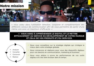 ☞  VOUS AIDEZ À APPRÉHENDER LE DIGITAL ET LE METTRE
EFFICACEMENT AU SERVICE DU DÉVELOPPEMENT DE VOTRE MARQUE
ET CELUI DE VOS PRODUITS ET/OU SERVICES
«  Vous aidez dans l’utilisation sélective, conjointe et complémentaire des
différents canaux de communication aﬁn de vous permettre de parler d’une
même voix avec un maximum d’efﬁcacité. »
ü  Analyser
ü  Conseiller
ü  Concevoir
ü  Réaliser
☞  Nous vous conseillons sur la stratégie digitale qui s’intègre la
mieux dans votre stratégie globale.
☞  Nous concevons et réalisons pour vous des dispositifs digitaux
pour vos besoins en communication, marketing et business.
☞  Nous vous aidons à suivre les performances de vos outils
digitaux et à les faire évoluer dans le temps.
Notre mission
 
