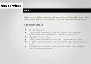 NOS PRESTATIONS
WEB
  Conseil stratégique
  Conception et création de sites : de marques / e-commerce/
intranet /extranet/ événementiel / portail communautaire
  Intégration / mise en ligne
  Création, production et animation de contenus pour votre site
  E – CRM : qualiﬁcations et enrichissement de votre base de données
clients.
  Stratégie d’acquisition de traﬁc grâce aux leviers SEO /SEM ainsi
que des campagne display
Nous vous conseillons et accompagnons sur la stratégie et la mise en place
de vos outils web de communication pour votre marque & vos produits.
Nos services
2/4
 