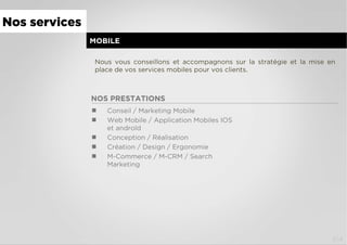 MOBILE
Nous vous conseillons et accompagnons sur la stratégie et la mise en
place de vos services mobiles pour vos clients.
NOS PRESTATIONS
  Conseil / Marketing Mobile
  Web Mobile / Application Mobiles IOS
et androïd
  Conception / Réalisation
  Création / Design / Ergonomie
  M-Commerce / M-CRM / Search
Marketing
Nos services
3/4
 