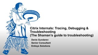 Citrix Internals: Tracing, Debugging &
Troubleshooting
(The Shaman’s guide to troubleshooting)
Denis Gundarev
Senior Consultant
Entisys Solutions
 