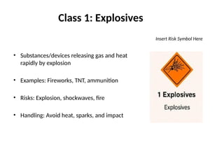 Class 1: Explosives
Insert Risk Symbol Here
• Substances/devices releasing gas and heat
rapidly by explosion
• Examples: Fireworks, TNT, ammunition
• Risks: Explosion, shockwaves, fire
• Handling: Avoid heat, sparks, and impact
 