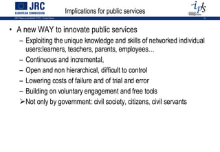 Implications for public services A new WAY to innovate public services Exploiting the unique knowledge and skills of networked individual users: learners, teachers, parents, employees… Continuous and incremental, Open and non hierarchical, difficult to control Lowering costs of failure and of trial and error Building on voluntary engagement and free tools Not only by government: civil society, citizens, civil servants 
