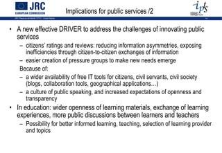Implications for public services /2 A new effective DRIVER to address the challenges of innovating public services citizens’ ratings and reviews: reducing information asymmetries, exposing inefficiencies through citizen-to-citizen exchanges of information easier creation of pressure groups to make new needs emerge Because of: a wider availability of free IT tools for citizens, civil servants, civil society (blogs, collaboration tools, geographical applications…)  a culture of public speaking, and increased expectations of openness and transparency In education: wider openness of learning materials, exchange of learning experiences, more public discussions between learners and teachers Possibility for better informed learning, teaching, selection of learning provider and topics 