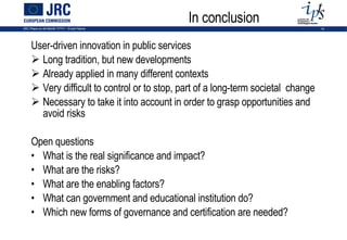 In conclusion User-driven innovation in public services Long tradition, but new developments Already applied in many different contexts Very difficult to control or to stop, part of a long-term societal  change Necessary to take it into account in order to grasp opportunities and avoid risks Open questions What is the real significance and impact? What are the risks? What are the enabling factors? What can government and educational institution do?  Which new forms of governance and certification are needed? 
