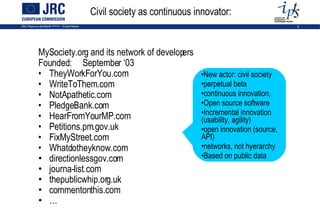 Civil society as continuous innovator: MySociety.org and its network of developers Founded: September ‘03 TheyWorkForYou.com WriteToThem.com NotApathetic.com PledgeBank.com HearFromYourMP.com Petitions.pm.gov.uk  FixMyStreet.com Whatdotheyknow.com directionlessgov.com  journa-list.com  thepublicwhip.org.uk  commentonthis.com … New actor: civil society perpetual beta  continuous innovation,  Open source software Incremental innovation (usability, agility) open innovation (source, API) networks, not hyerarchy Based on public data 