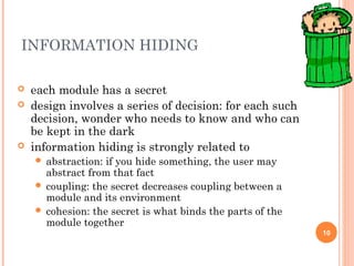 INFORMATION HIDING
10
 each module has a secret
 design involves a series of decision: for each such
decision, wonder who needs to know and who can
be kept in the dark
 information hiding is strongly related to
 abstraction: if you hide something, the user may
abstract from that fact
 coupling: the secret decreases coupling between a
module and its environment
 cohesion: the secret is what binds the parts of the
module together
 