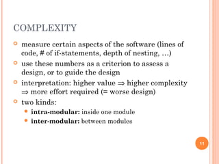 COMPLEXITY
 measure certain aspects of the software (lines of
code, # of if-statements, depth of nesting, …)
 use these numbers as a criterion to assess a
design, or to guide the design
 interpretation: higher value ⇒ higher complexity
⇒ more effort required (= worse design)
 two kinds:
 intra-modular: inside one module
 inter-modular: between modules
11
 