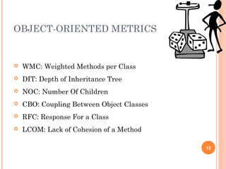 OBJECT-ORIENTED METRICS
12
 WMC: Weighted Methods per Class
 DIT: Depth of Inheritance Tree
 NOC: Number Of Children
 CBO: Coupling Between Object Classes
 RFC: Response For a Class
 LCOM: Lack of Cohesion of a Method
 