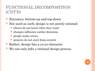 FUNCTIONAL DECOMPOSITION
(CNT’D)
 Extremes: bottom-up and top-down
 Not used as such; design is not purely rational:
 clients do not know what they want
 changes influence earlier decisions
 people make errors
 projects do not start from scratch
 Rather, design has a yo-yo character
 We can only fake a rational design process
19
 