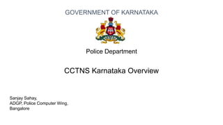 Sanjay Sahay,
ADGP, Police Computer Wing,
Bangalore
Police Department
CCTNS Karnataka Overview
GOVERNMENT OF KARNATAKA
 