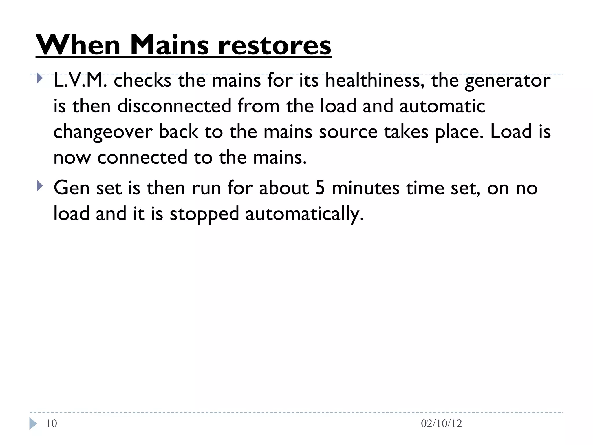 When Mains restores   L.V.M. checks the mains for its healthiness, the generator is then disconnected from the load and automatic changeover back to the mains source takes place. Load is now connected to the mains.  Gen set is then run for about 5 minutes time set, on no load and it is stopped automatically. 02/10/12 
