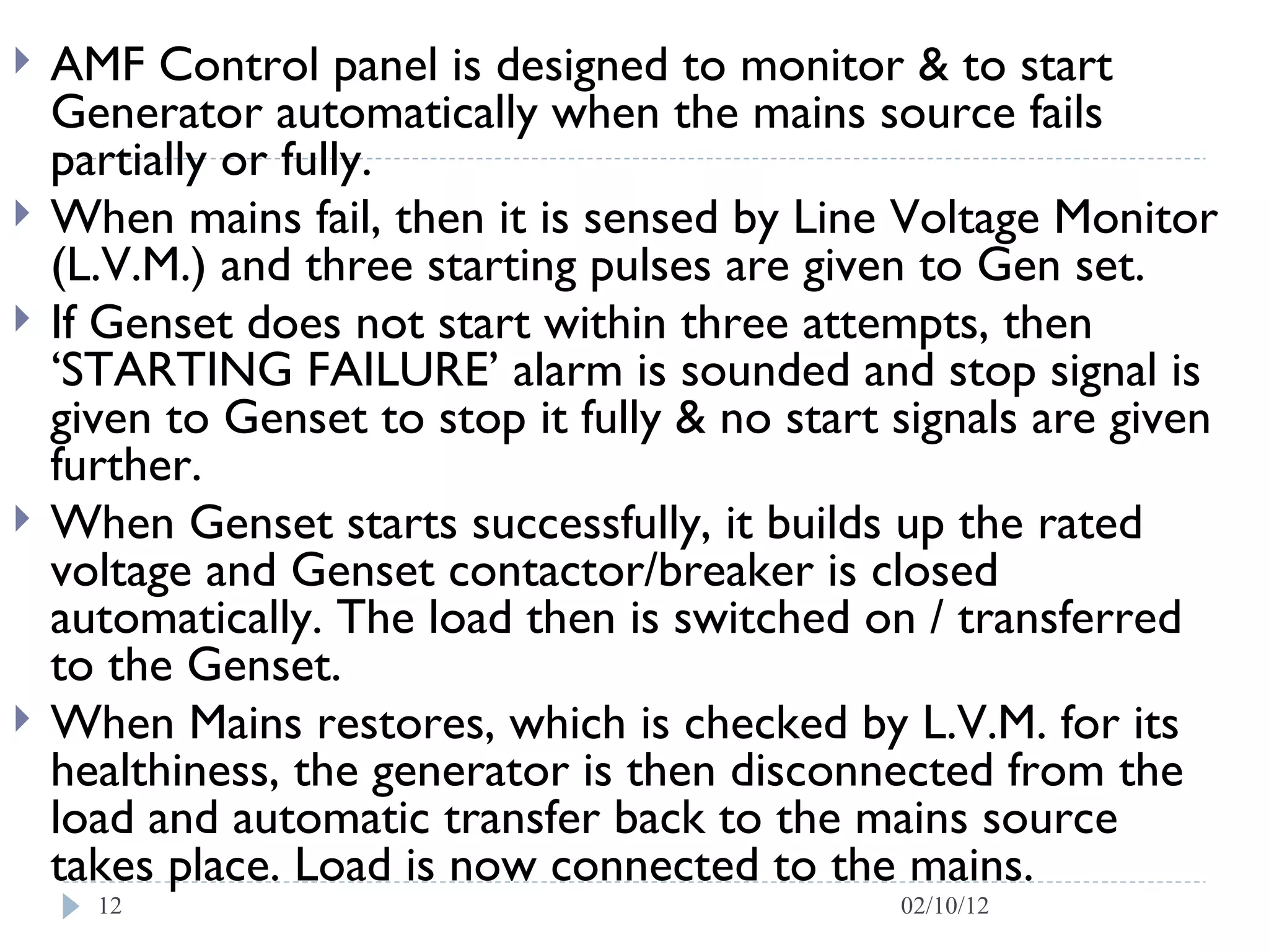 AMF Control panel is designed to monitor & to start Generator automatically when the mains source fails partially or fully. When mains fail, then it is sensed by Line Voltage Monitor (L.V.M.) and three starting pulses are given to Gen set. If Genset does not start within three attempts, then ‘STARTING FAILURE’ alarm is sounded and stop signal is given to Genset to stop it fully & no start signals are given further.  When Genset starts successfully, it builds up the rated voltage and Genset contactor/breaker is closed automatically. The load then is switched on / transferred to the Genset.  When Mains restores, which is checked by L.V.M. for its healthiness, the generator is then disconnected from the load and automatic transfer back to the mains source takes place. Load is now connected to the mains. 02/10/12 