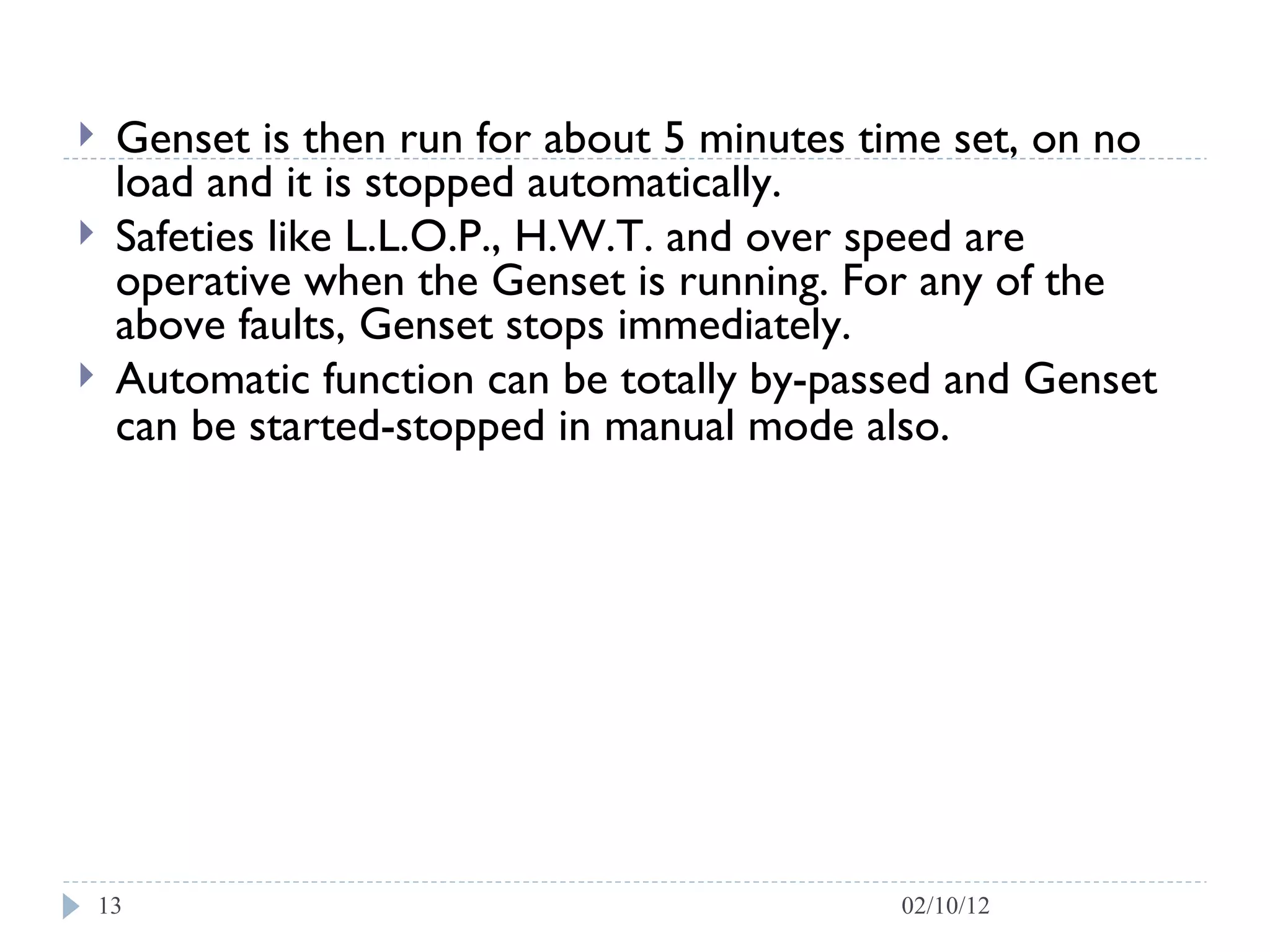 Genset is then run for about 5 minutes time set, on no load and it is stopped automatically. Safeties like L.L.O.P., H.W.T. and over speed are operative when the Genset is running. For any of the above faults, Genset stops immediately. Automatic function can be totally by-passed and Genset can be started-stopped in manual mode also.   02/10/12 
