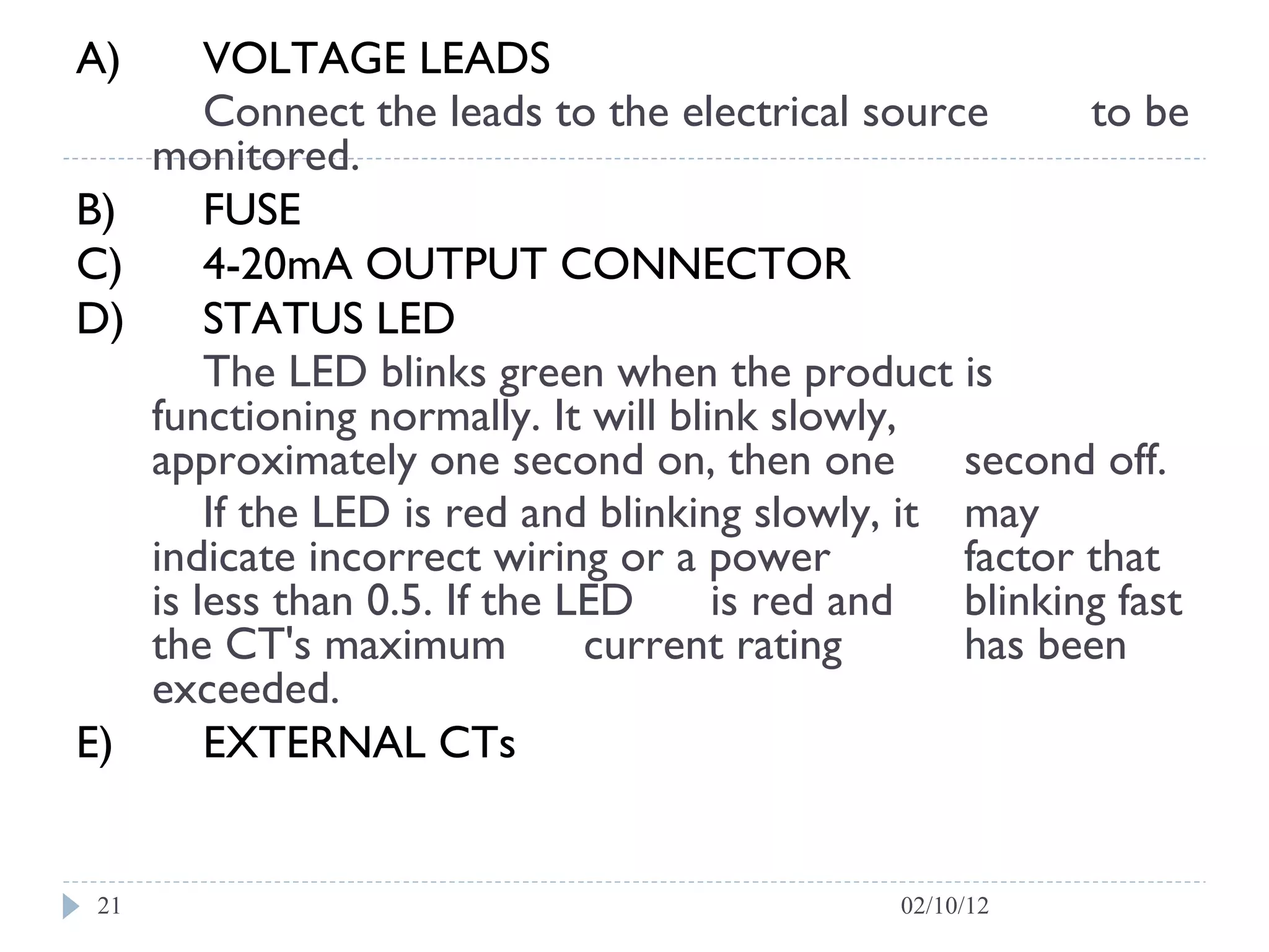 A) VOLTAGE LEADS  Connect the leads to the electrical source  to be monitored.  B) FUSE C) 4-20mA OUTPUT CONNECTOR  D) STATUS LED  The LED blinks green when the product is  functioning normally. It will blink slowly,  approximately one second on, then one  second off.  If the LED is red and blinking slowly, it  may  indicate incorrect wiring or a power  factor that is less than 0.5. If the LED  is red and  blinking fast the CT's maximum  current rating  has been exceeded.  E) EXTERNAL CTs 02/10/12 