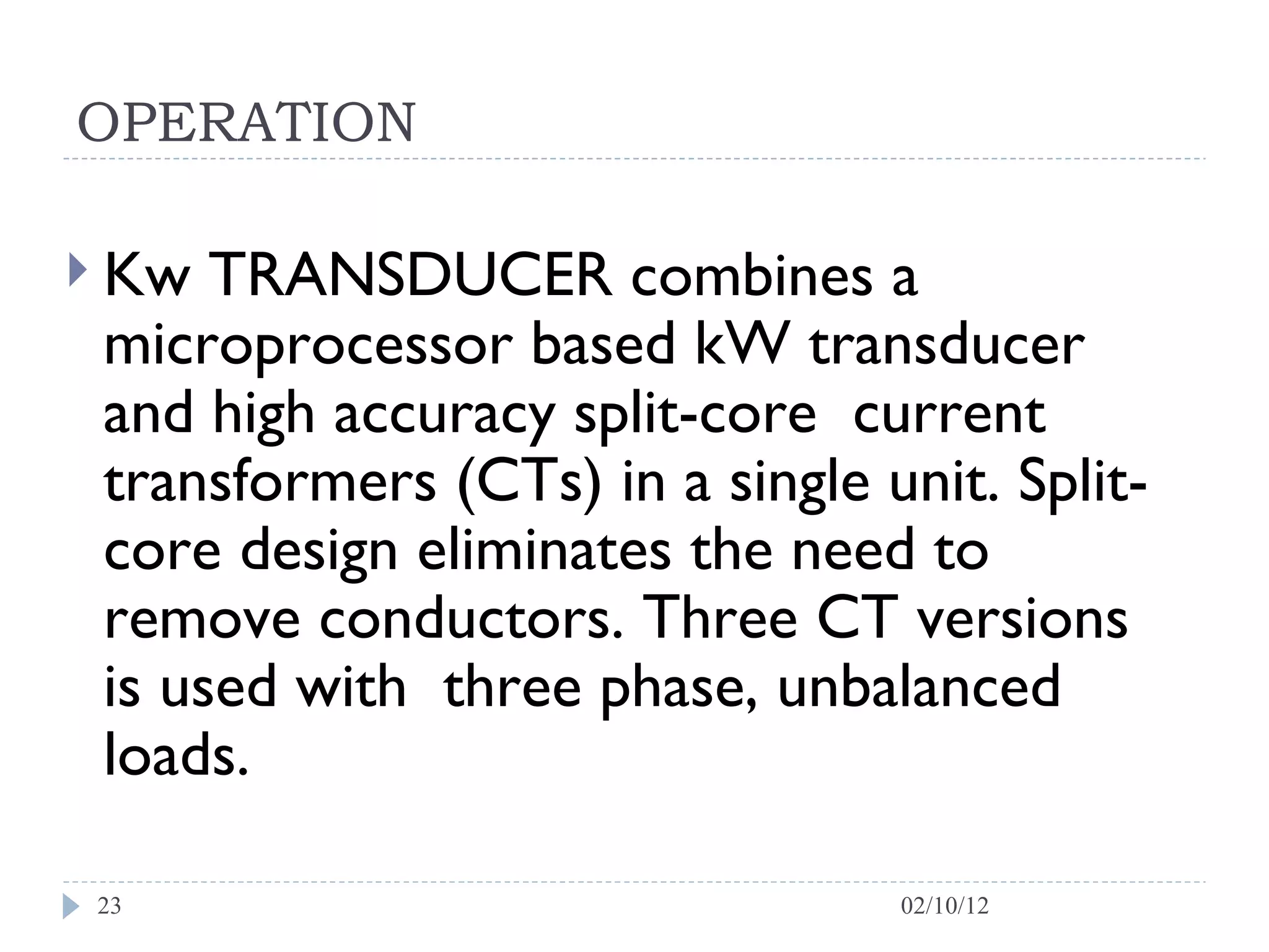OPERATION Kw TRANSDUCER combines a microprocessor based kW transducer and high accuracy split-core  current transformers (CTs) in a single unit. Split-core design eliminates the need to remove conductors. Three CT versions is used with  three phase, unbalanced loads.  02/10/12 