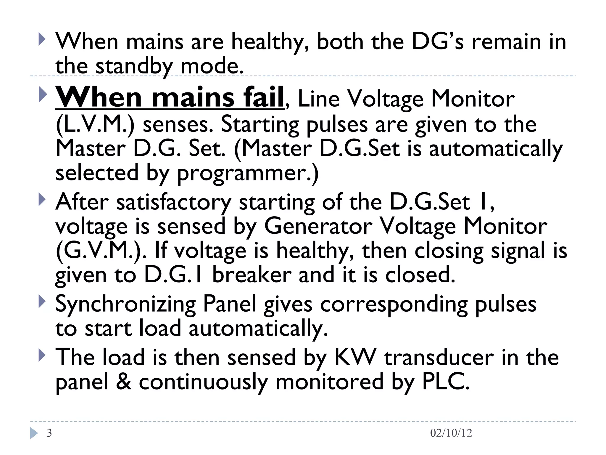 When mains are healthy, both the DG’s remain in the standby mode.  When mains fail , Line Voltage Monitor (L.V.M.) senses. Starting pulses are given to the Master D.G. Set. (Master D.G.Set is automatically selected by programmer.)  After satisfactory starting of the D.G.Set 1, voltage is sensed by Generator Voltage Monitor (G.V.M.). If voltage is healthy, then closing signal is given to D.G.1 breaker and it is closed.  Synchronizing Panel gives corresponding pulses  to start load automatically.  The load is then sensed by KW transducer in the panel & continuously monitored by PLC. 02/10/12 