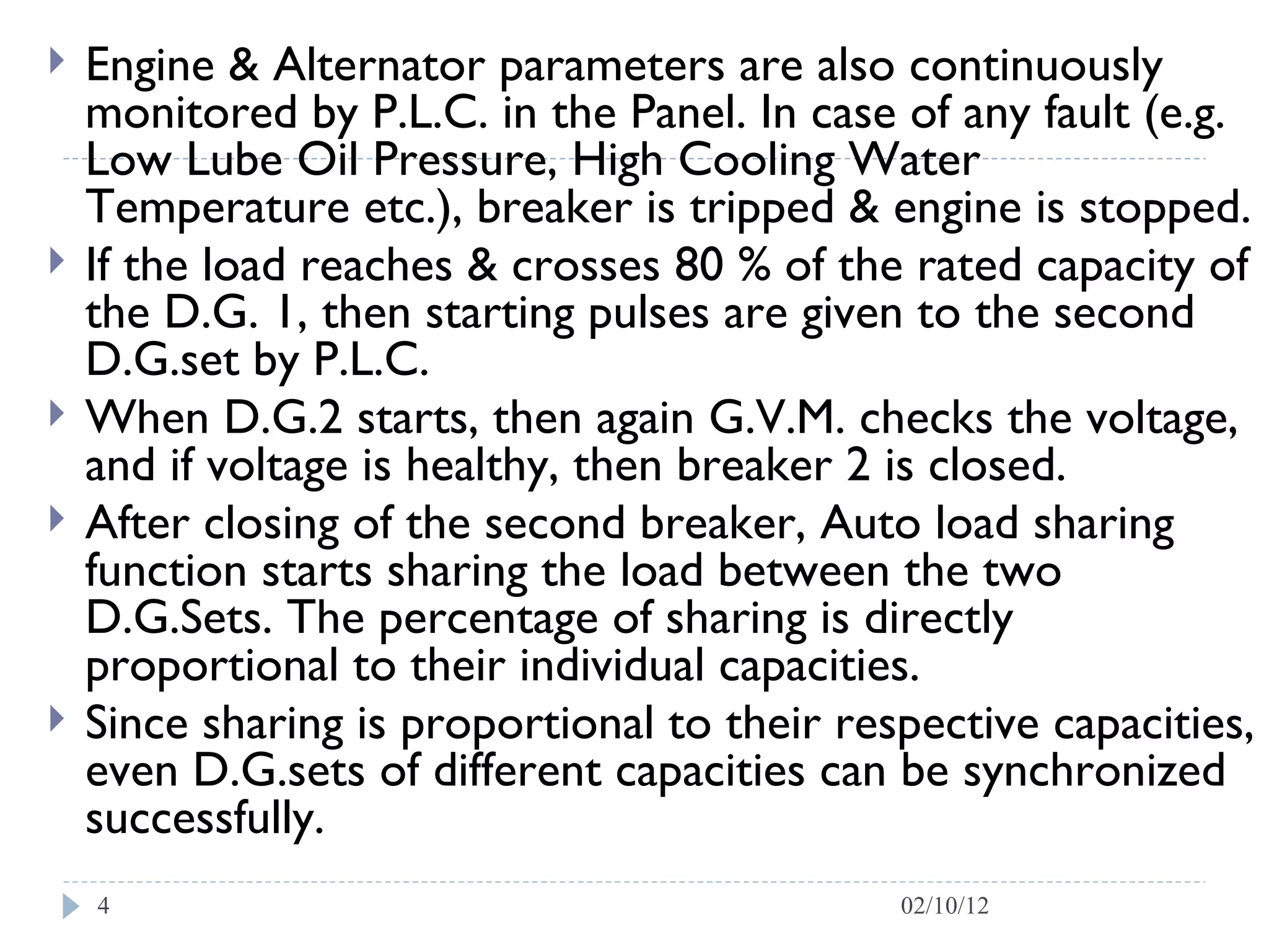 Engine & Alternator parameters are also continuously monitored by P.L.C. in the Panel. In case of any fault (e.g. Low Lube Oil Pressure, High Cooling Water Temperature etc.), breaker is tripped & engine is stopped.  If the load reaches & crosses 80 % of the rated capacity of the D.G. 1, then starting pulses are given to the second D.G.set by P.L.C.  When D.G.2 starts, then again G.V.M. checks the voltage, and if voltage is healthy, then breaker 2 is closed.  After closing of the second breaker, Auto load sharing function starts sharing the load between the two D.G.Sets. The percentage of sharing is directly proportional to their individual capacities.  Since sharing is proportional to their respective capacities, even D.G.sets of different capacities can be synchronized successfully.  02/10/12 